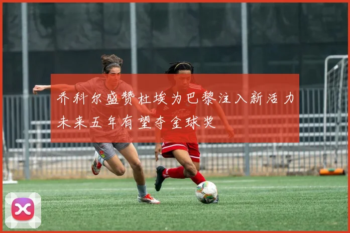 乔科尔盛赞杜埃为巴黎注入新活力未来五年有望夺金球奖