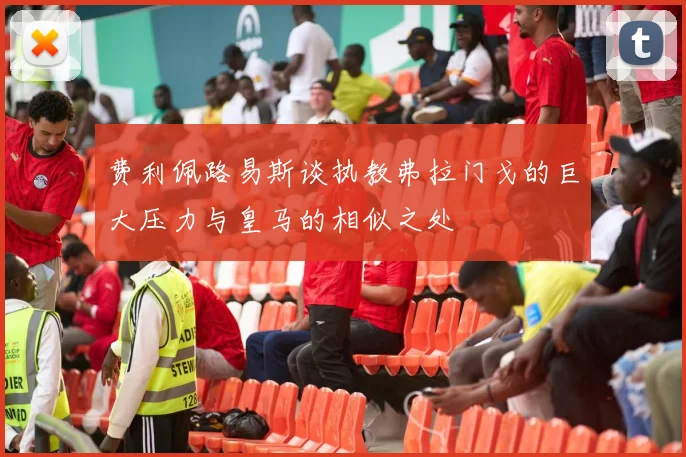费利佩路易斯谈执教弗拉门戈的巨大压力与皇马的相似之处