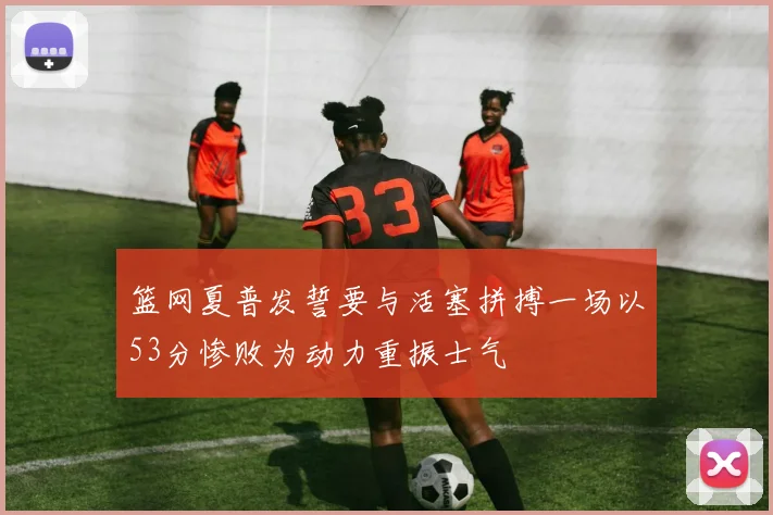 篮网夏普发誓要与活塞拼搏一场以53分惨败为动力重振士气