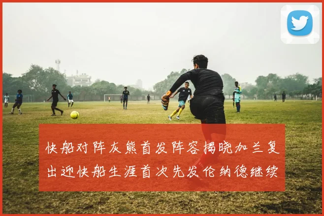快船对阵灰熊首发阵容揭晓加兰复出迎快船生涯首次先发伦纳德继续出战