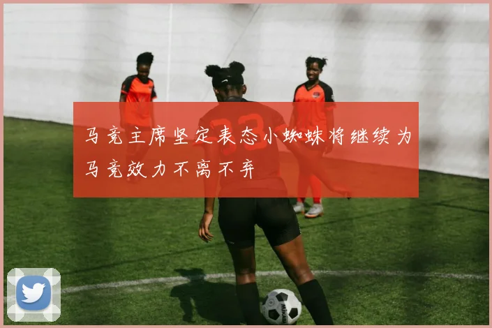 马竞主席坚定表态小蜘蛛将继续为马竞效力不离不弃