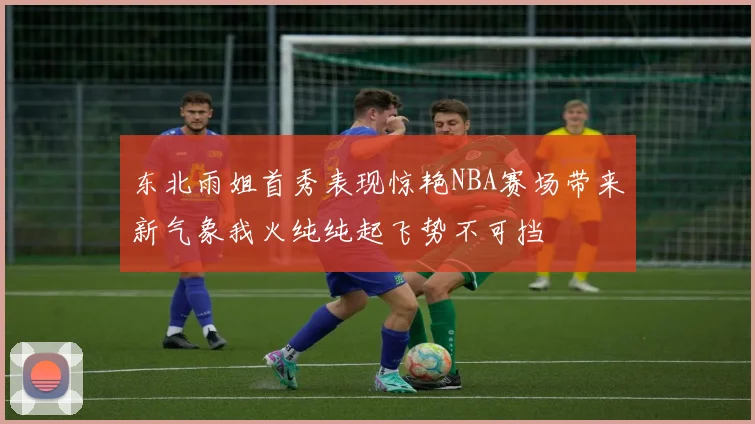 东北雨姐首秀表现惊艳NBA赛场带来新气象我火纯纯起飞势不可挡