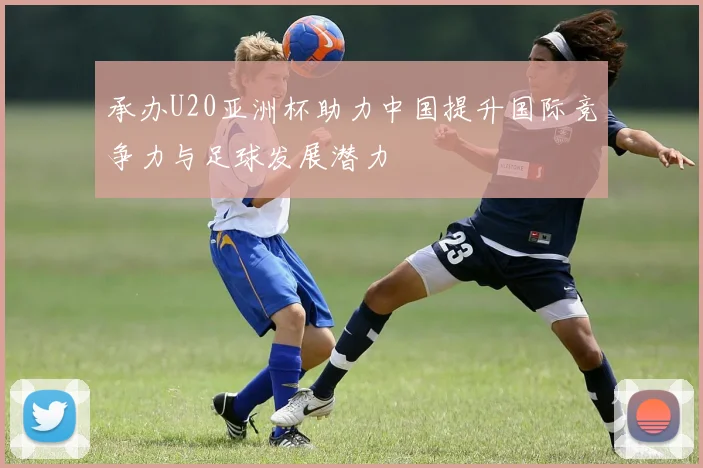 承办U20亚洲杯助力中国提升国际竞争力与足球发展潜力