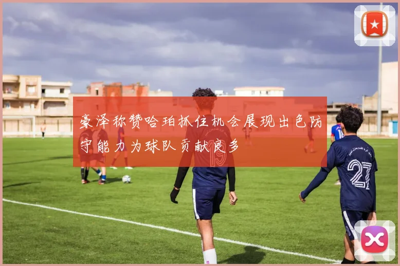 豪泽称赞哈珀抓住机会展现出色防守能力为球队贡献良多