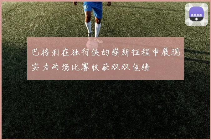 巴格利在独行侠的崭新征程中展现实力两场比赛收获双双佳绩