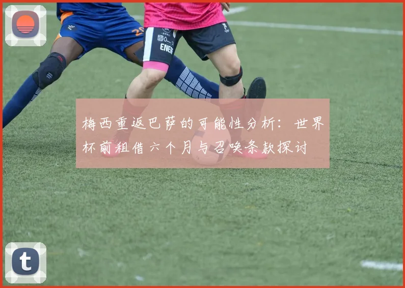 梅西重返巴萨的可能性分析:世界杯前租借六个月与召唤条款探讨