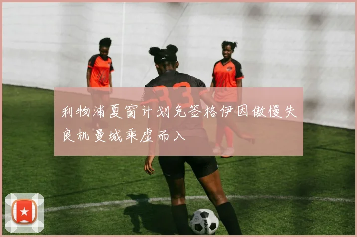 利物浦夏窗计划免签格伊因傲慢失良机曼城乘虚而入