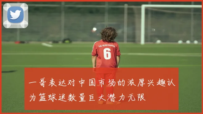 一哥表达对中国市场的浓厚兴趣认为篮球迷数量巨大潜力无限