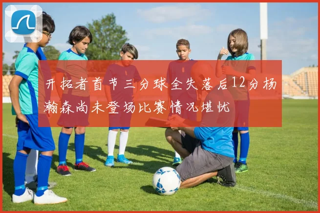 开拓者首节三分球全失落后12分杨瀚森尚未登场比赛情况堪忧