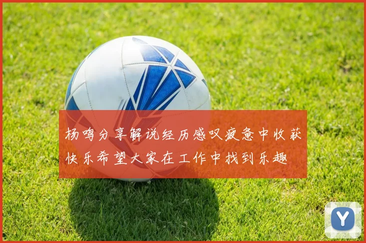 杨鸣分享解说经历感叹疲惫中收获快乐希望大家在工作中找到乐趣